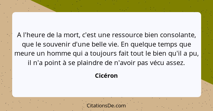 A l'heure de la mort, c'est une ressource bien consolante, que le souvenir d'une belle vie. En quelque temps que meure un homme qui a toujou... - Cicéron