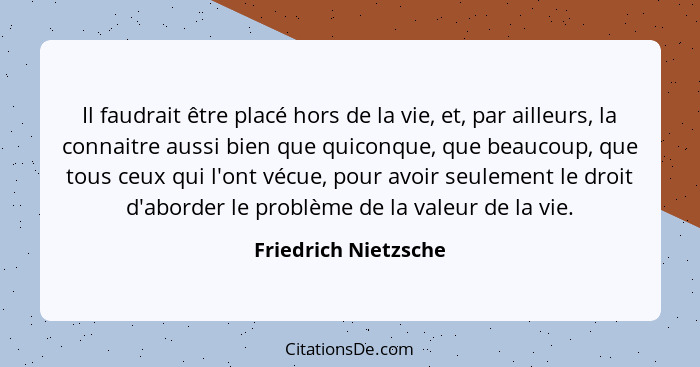 Il faudrait être placé hors de la vie, et, par ailleurs, la connaitre aussi bien que quiconque, que beaucoup, que tous ceux qui... - Friedrich Nietzsche