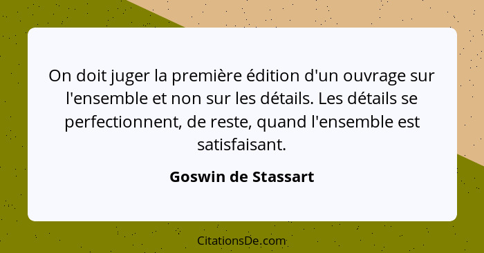 On doit juger la première édition d'un ouvrage sur l'ensemble et non sur les détails. Les détails se perfectionnent, de reste, qu... - Goswin de Stassart