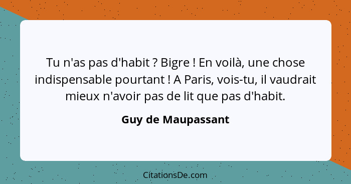 Tu n'as pas d'habit ? Bigre ! En voilà, une chose indispensable pourtant ! A Paris, vois-tu, il vaudrait mieux n'av... - Guy de Maupassant