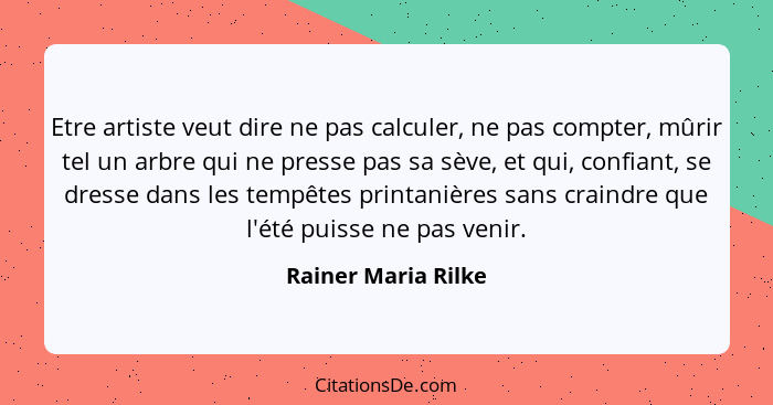 Etre artiste veut dire ne pas calculer, ne pas compter, mûrir tel un arbre qui ne presse pas sa sève, et qui, confiant, se dresse... - Rainer Maria Rilke