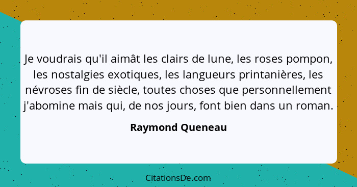 Je voudrais qu'il aimât les clairs de lune, les roses pompon, les nostalgies exotiques, les langueurs printanières, les névroses fin... - Raymond Queneau