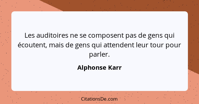 Les auditoires ne se composent pas de gens qui écoutent, mais de gens qui attendent leur tour pour parler.... - Alphonse Karr