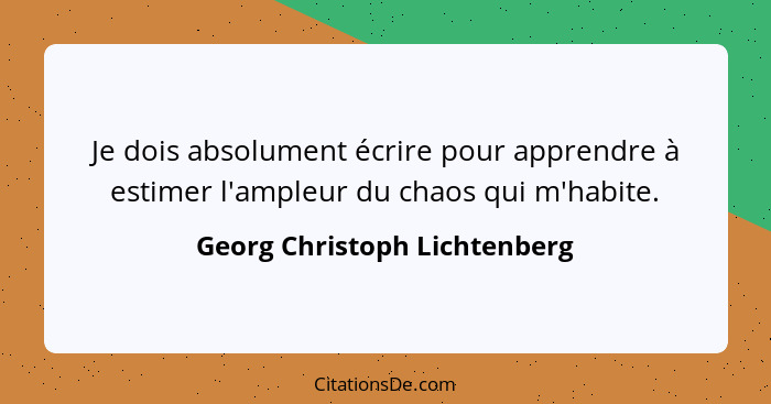 Je dois absolument écrire pour apprendre à estimer l'ampleur du chaos qui m'habite.... - Georg Christoph Lichtenberg