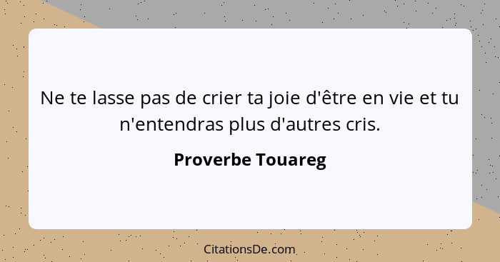 Ne te lasse pas de crier ta joie d'être en vie et tu n'entendras plus d'autres cris.... - Proverbe Touareg