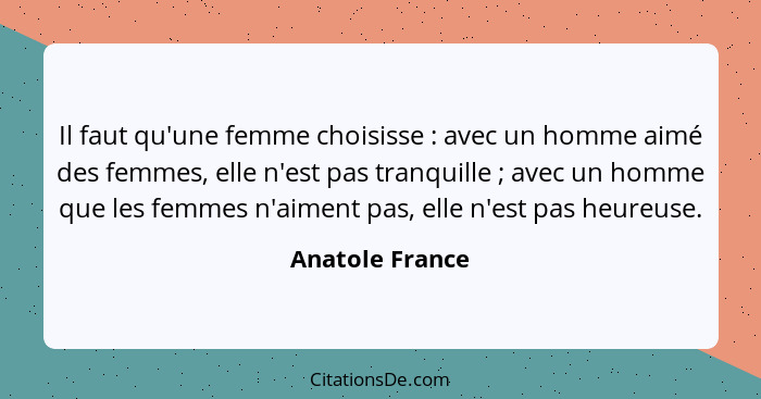 Il faut qu'une femme choisisse : avec un homme aimé des femmes, elle n'est pas tranquille ; avec un homme que les femmes n'... - Anatole France