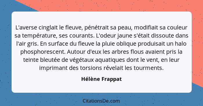 L'averse cinglait le fleuve, pénétrait sa peau, modifiait sa couleur sa température, ses courants. L'odeur jaune s'était dissoute dan... - Hélène Frappat