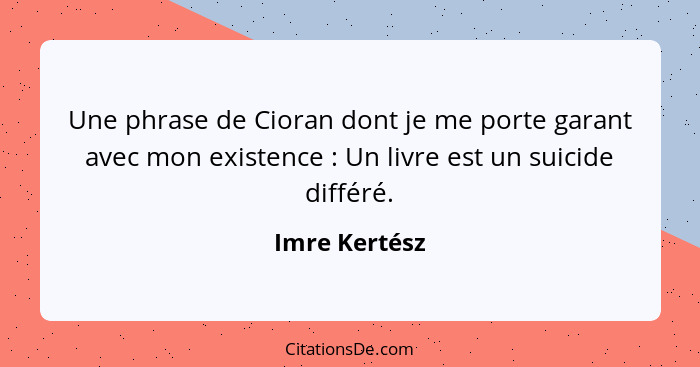Une phrase de Cioran dont je me porte garant avec mon existence : Un livre est un suicide différé.... - Imre Kertész