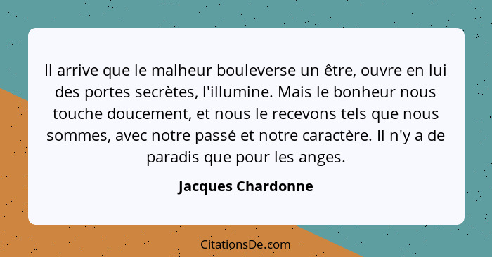 Il arrive que le malheur bouleverse un être, ouvre en lui des portes secrètes, l'illumine. Mais le bonheur nous touche doucement,... - Jacques Chardonne