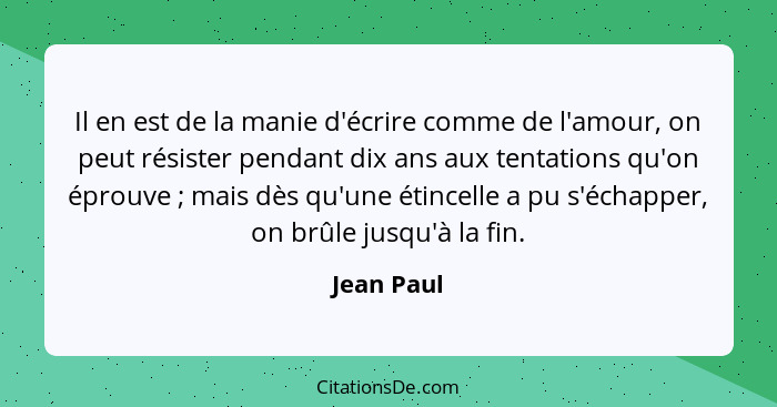 Il en est de la manie d'écrire comme de l'amour, on peut résister pendant dix ans aux tentations qu'on éprouve ; mais dès qu'une étin... - Jean Paul