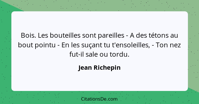 Bois. Les bouteilles sont pareilles - A des tétons au bout pointu - En les suçant tu t'ensoleilles, - Ton nez fut-il sale ou tordu.... - Jean Richepin