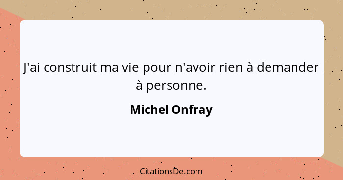 J'ai construit ma vie pour n'avoir rien à demander à personne.... - Michel Onfray