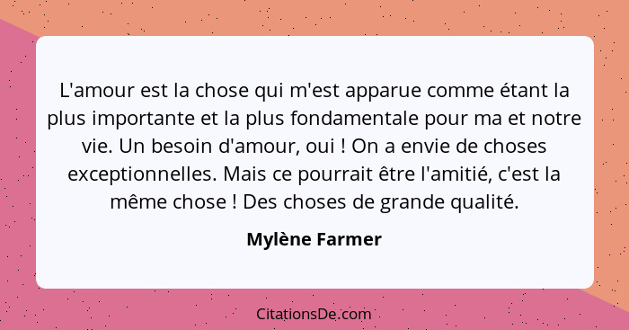 L'amour est la chose qui m'est apparue comme étant la plus importante et la plus fondamentale pour ma et notre vie. Un besoin d'amour,... - Mylène Farmer