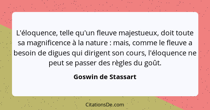 L'éloquence, telle qu'un fleuve majestueux, doit toute sa magnificence à la nature : mais, comme le fleuve a besoin de digue... - Goswin de Stassart