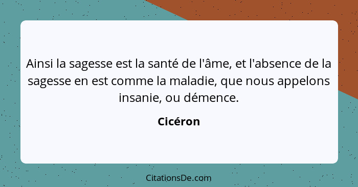 Ainsi la sagesse est la santé de l'âme, et l'absence de la sagesse en est comme la maladie, que nous appelons insanie, ou démence.... - Cicéron