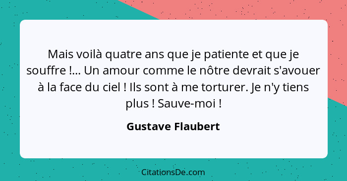 Mais voilà quatre ans que je patiente et que je souffre !... Un amour comme le nôtre devrait s'avouer à la face du ciel !... - Gustave Flaubert