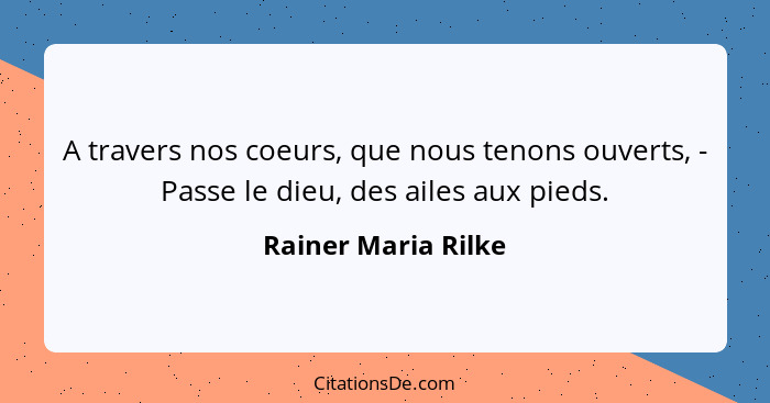 A travers nos coeurs, que nous tenons ouverts, - Passe le dieu, des ailes aux pieds.... - Rainer Maria Rilke