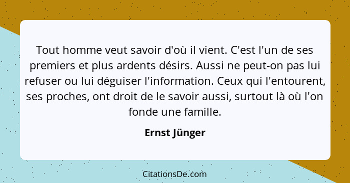 Tout homme veut savoir d'où il vient. C'est l'un de ses premiers et plus ardents désirs. Aussi ne peut-on pas lui refuser ou lui déguis... - Ernst Jünger