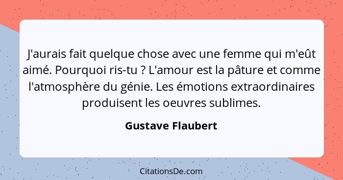 J'aurais fait quelque chose avec une femme qui m'eût aimé. Pourquoi ris-tu ? L'amour est la pâture et comme l'atmosphère du gé... - Gustave Flaubert