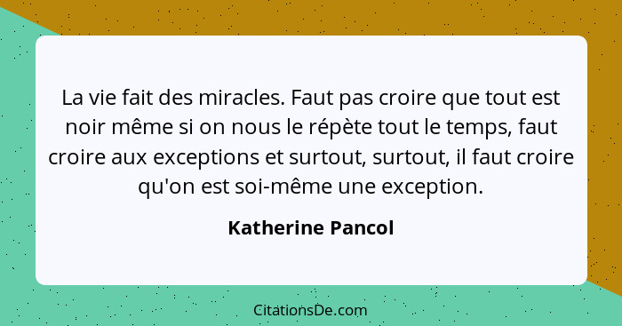 La vie fait des miracles. Faut pas croire que tout est noir même si on nous le répète tout le temps, faut croire aux exceptions et... - Katherine Pancol