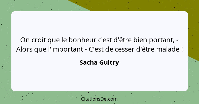 On croit que le bonheur c'est d'être bien portant, - Alors que l'important - C'est de cesser d'être malade !... - Sacha Guitry