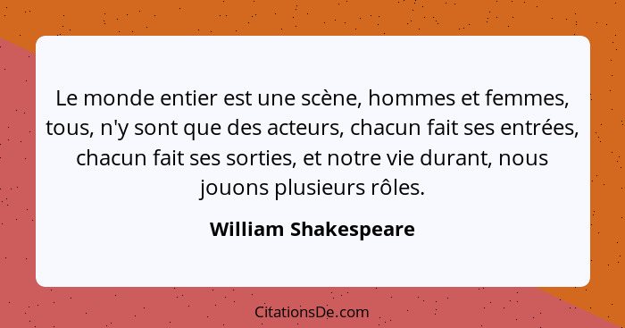 Le monde entier est une scène, hommes et femmes, tous, n'y sont que des acteurs, chacun fait ses entrées, chacun fait ses sortie... - William Shakespeare