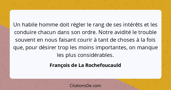 Un habile homme doit régler le rang de ses intérêts et les conduire chacun dans son ordre. Notre avidité le trouble sou... - François de La Rochefoucauld