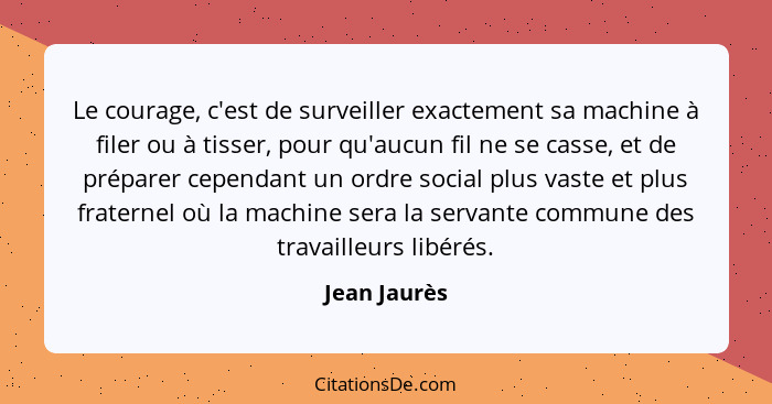 Le courage, c'est de surveiller exactement sa machine à filer ou à tisser, pour qu'aucun fil ne se casse, et de préparer cependant un or... - Jean Jaurès