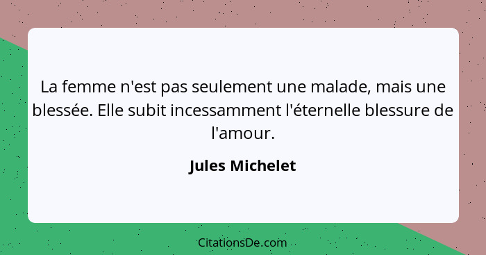 La femme n'est pas seulement une malade, mais une blessée. Elle subit incessamment l'éternelle blessure de l'amour.... - Jules Michelet