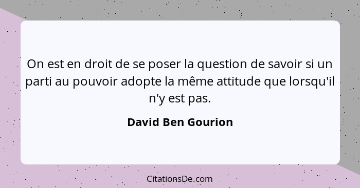 On est en droit de se poser la question de savoir si un parti au pouvoir adopte la même attitude que lorsqu'il n'y est pas.... - David Ben Gourion