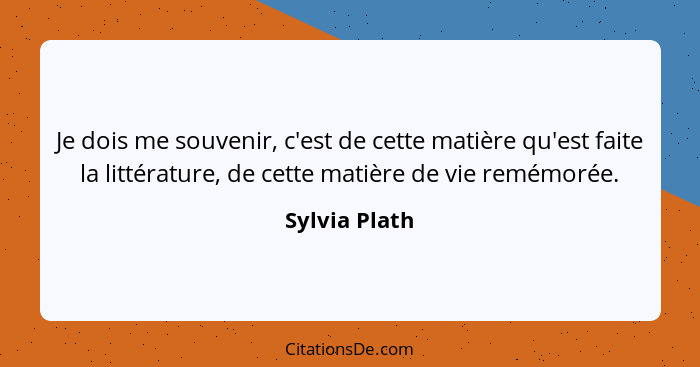 Je dois me souvenir, c'est de cette matière qu'est faite la littérature, de cette matière de vie remémorée.... - Sylvia Plath