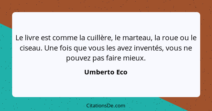 Le livre est comme la cuillère, le marteau, la roue ou le ciseau. Une fois que vous les avez inventés, vous ne pouvez pas faire mieux.... - Umberto Eco