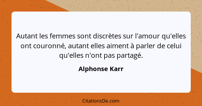 Autant les femmes sont discrètes sur l'amour qu'elles ont couronné, autant elles aiment à parler de celui qu'elles n'ont pas partagé.... - Alphonse Karr