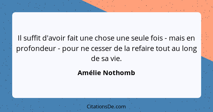 Il suffit d'avoir fait une chose une seule fois - mais en profondeur - pour ne cesser de la refaire tout au long de sa vie.... - Amélie Nothomb