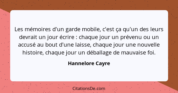 Les mémoires d'un garde mobile, c'est ça qu'un des leurs devrait un jour écrire : chaque jour un prévenu ou un accusé au bout d... - Hannelore Cayre