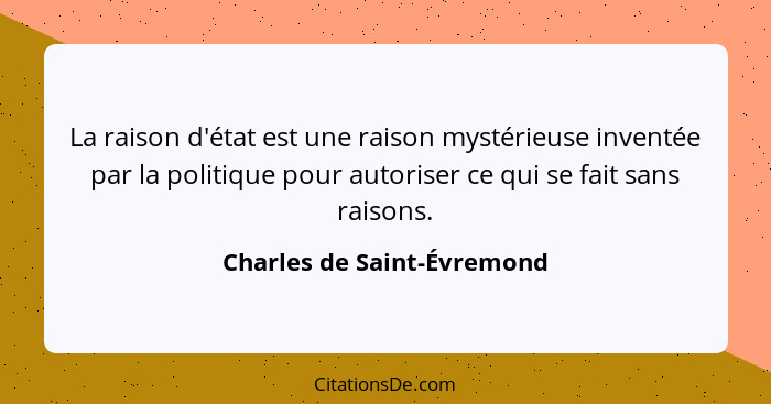 La raison d'état est une raison mystérieuse inventée par la politique pour autoriser ce qui se fait sans raisons.... - Charles de Saint-Évremond