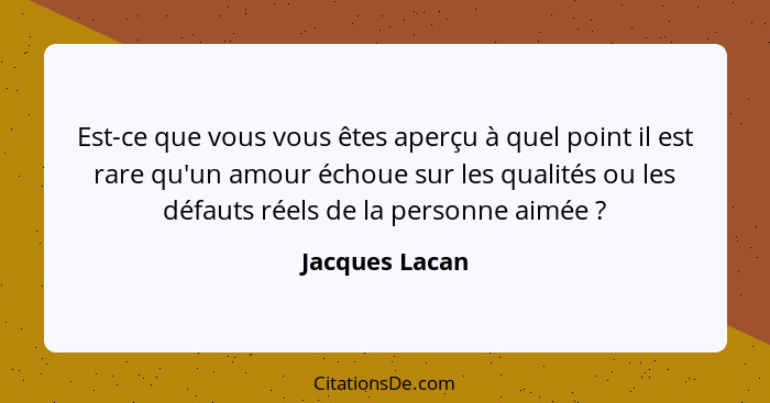 Est-ce que vous vous êtes aperçu à quel point il est rare qu'un amour échoue sur les qualités ou les défauts réels de la personne aimé... - Jacques Lacan