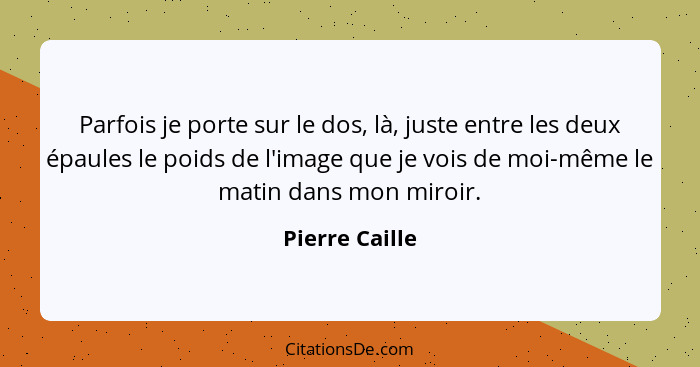 Parfois je porte sur le dos, là, juste entre les deux épaules le poids de l'image que je vois de moi-même le matin dans mon miroir.... - Pierre Caille