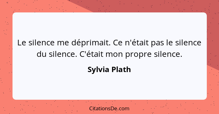 Le silence me déprimait. Ce n'était pas le silence du silence. C'était mon propre silence.... - Sylvia Plath