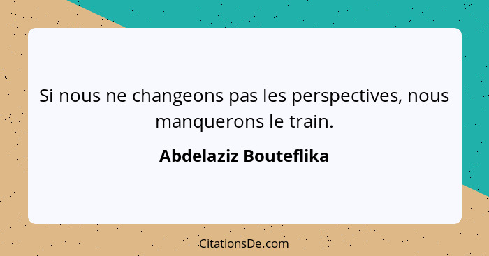 Si nous ne changeons pas les perspectives, nous manquerons le train.... - Abdelaziz Bouteflika