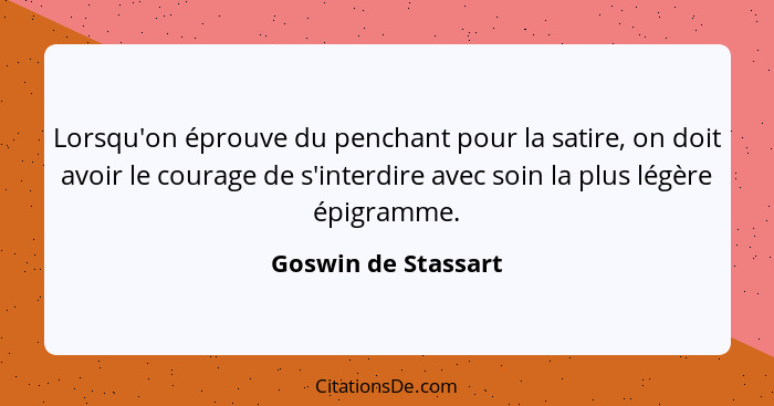 Lorsqu'on éprouve du penchant pour la satire, on doit avoir le courage de s'interdire avec soin la plus légère épigramme.... - Goswin de Stassart