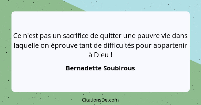 Ce n'est pas un sacrifice de quitter une pauvre vie dans laquelle on éprouve tant de difficultés pour appartenir à Dieu !... - Bernadette Soubirous