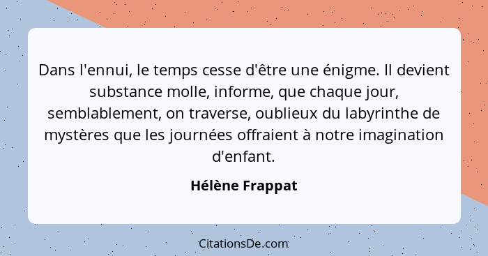 Dans l'ennui, le temps cesse d'être une énigme. Il devient substance molle, informe, que chaque jour, semblablement, on traverse, oub... - Hélène Frappat