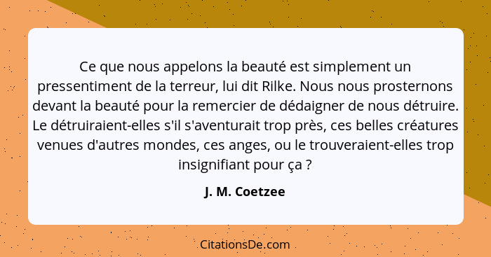 Ce que nous appelons la beauté est simplement un pressentiment de la terreur, lui dit Rilke. Nous nous prosternons devant la beauté po... - J. M. Coetzee