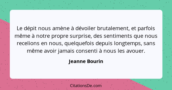 Le dépit nous amène à dévoiler brutalement, et parfois même à notre propre surprise, des sentiments que nous recelions en nous, quelqu... - Jeanne Bourin