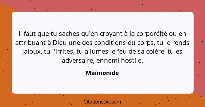 Il faut que tu saches qu'en croyant à la corporéité ou en attribuant à Dieu une des conditions du corps, tu le rends jaloux, tu l'irrites,... - Maïmonide