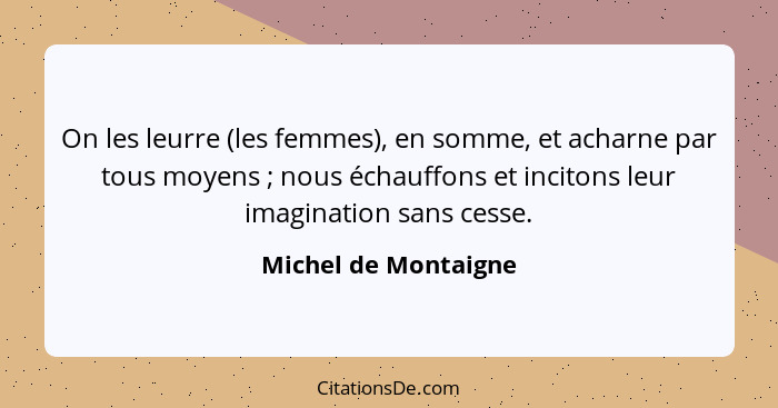 On les leurre (les femmes), en somme, et acharne par tous moyens ; nous échauffons et incitons leur imagination sans cesse.... - Michel de Montaigne