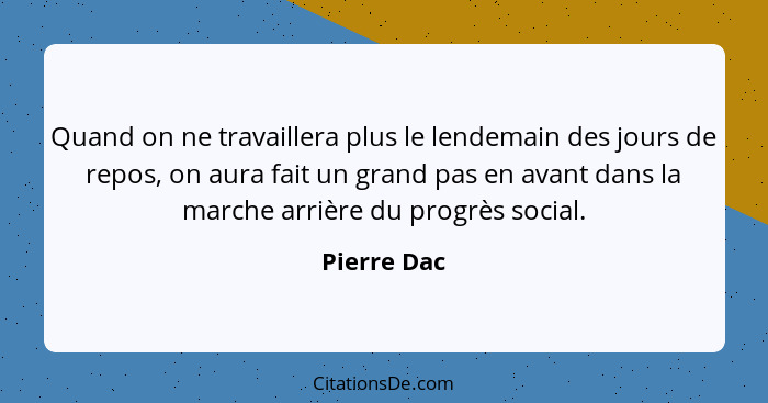 Quand on ne travaillera plus le lendemain des jours de repos, on aura fait un grand pas en avant dans la marche arrière du progrès social... - Pierre Dac