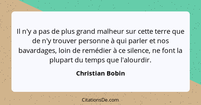 Il n'y a pas de plus grand malheur sur cette terre que de n'y trouver personne à qui parler et nos bavardages, loin de remédier à ce... - Christian Bobin