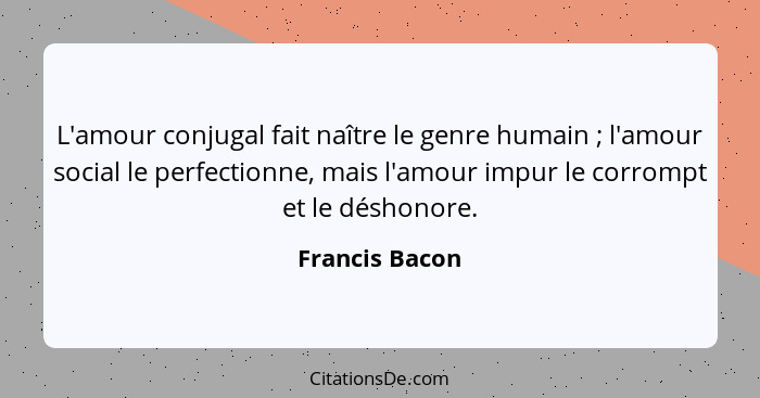 L'amour conjugal fait naître le genre humain ; l'amour social le perfectionne, mais l'amour impur le corrompt et le déshonore.... - Francis Bacon